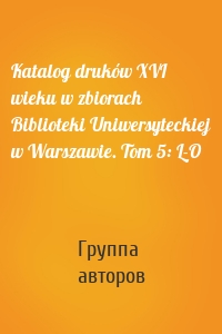 Katalog druków XVI wieku w zbiorach Biblioteki Uniwersyteckiej w Warszawie. Tom 5: L-O