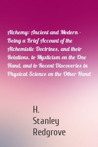 Alchemy: Ancient and Modern - Being a Brief Account of the Alchemistic Doctrines, and their Relations, to Mysticism on the One Hand, and to Recent Discoveries in Physical Science on the Other Hand