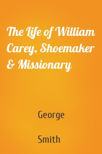 The Life of William Carey, Shoemaker & Missionary