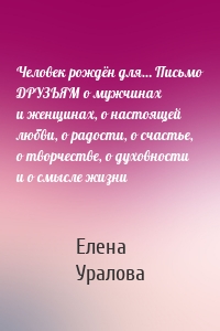 Человек рождён для… Письмо ДРУЗЬЯМ о мужчинах и женщинах, о настоящей любви, о радости, о счастье, о творчестве, о духовности и о смысле жизни