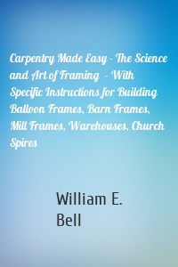 Carpentry Made Easy - The Science and Art of Framing  - With Specific Instructions for Building Balloon Frames, Barn Frames, Mill Frames, Warehouses, Church Spires