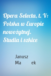 Opera Selecta, t. V: Polska w Europie nowożytnej. Studia i szkice