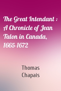 The Great Intendant : A Chronicle of Jean Talon in Canada, 1665-1672