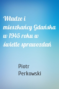 Władze i mieszkańcy Gdańska w 1945 roku w świetle sprawozdań