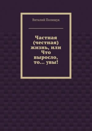 Обложка книги «Частная (честная) жизнь, или Что выросло, то… увы!» — Виталий Полищук