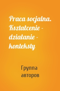 Praca socjalna. Kształcenie - działanie - konteksty