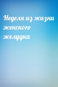 Неделя из жизни женского желудка