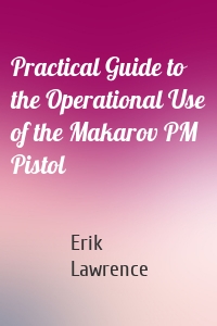 Practical Guide to the Operational Use of the Makarov PM Pistol