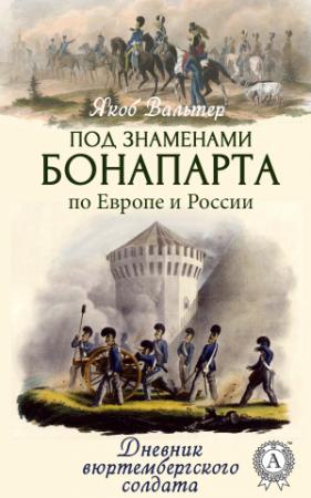 Обложка книги «Под знаменами Бонапарта по Европе и России. Дневник вюртембергского солдата» — Якоб Вальтер
