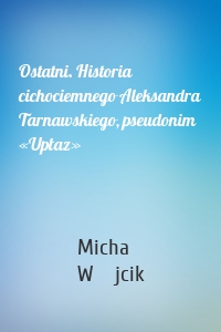 Ostatni. Historia cichociemnego Aleksandra Tarnawskiego, pseudonim «Upłaz»