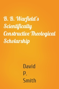 B. B. Warfield’s Scientifically Constructive Theological Scholarship