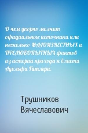 Обложка книги «О чем упорно молчат официальные источники или несколько МАЛОИЗВЕСТНЫХ и ПРЕЛЮБОПЫТНЫХ фактов из истории прихода к власти Адольфа Гитлера.» — Трушников Вячеславович