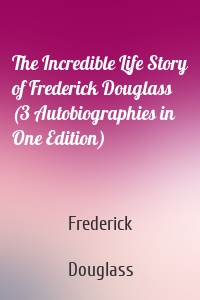 The Incredible Life Story of Frederick Douglass (3 Autobiographies in One Edition)