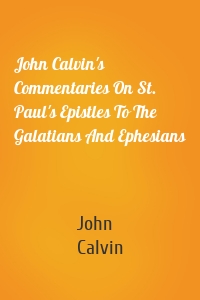 John Calvin's Commentaries On St. Paul's Epistles To The Galatians And Ephesians