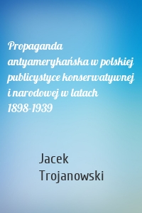 Propaganda antyamerykańska w polskiej publicystyce konserwatywnej i narodowej w latach 1898-1939