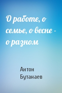 О работе, о семье, о весне - о разном