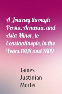 A Journey through Persia, Armenia, and Asia Minor, to Constantinople, in the Years 1808 and 1809