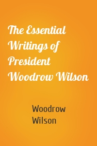 The Essential Writings of President Woodrow Wilson