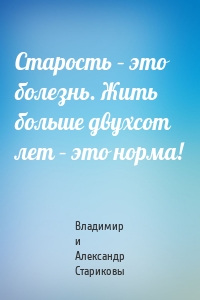 Старость – это болезнь. Жить больше двухсот лет – это норма!