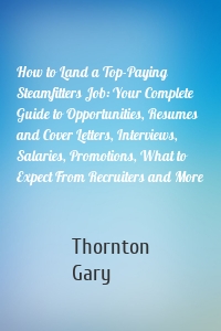 How to Land a Top-Paying Steamfitters Job: Your Complete Guide to Opportunities, Resumes and Cover Letters, Interviews, Salaries, Promotions, What to Expect From Recruiters and More