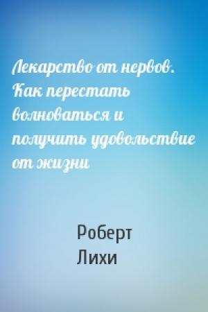 Обложка книги «Лекарство от нервов. Как перестать волноваться и получить удовольствие от жизни» — Роберт Лихи