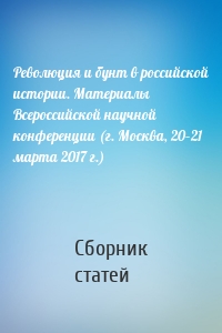 Революция и бунт в российской истории. Материалы Всероссийской научной конференции (г. Москва, 20–21 марта 2017 г.)