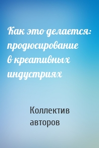 Как это делается: продюсирование в креативных индустриях