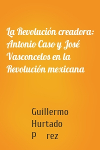 La Revolución creadora: Antonio Caso y José Vasconcelos en la Revolución mexicana