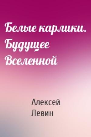 Обложка книги «Белые карлики. Будущее Вселенной» — Алексей Левин