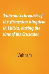 Vahram's chronicle of the Armenian kingdom in Cilicia, during the time of the Crusades