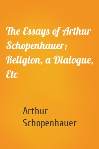 The Essays of Arthur Schopenhauer; Religion, a Dialogue, Etc