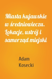 Miasta kujawskie w średniowieczu. Lokacje, ustrój i samorząd miejski