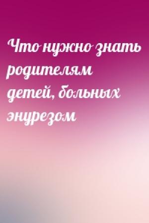 Обложка книги «Что нужно знать родителям детей, больных энурезом»
