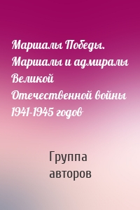 Маршалы Победы. Маршалы и адмиралы Великой Отечественной войны 1941-1945 годов