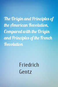 The Origin and Principles of the American Revolution, Compared with the Origin and Principles of the French Revolution