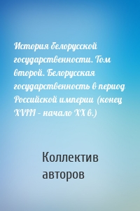 История белорусской государственности. Том второй. Белорусская государственность в период Российской империи (конец XVIII – начало ХХ в.)