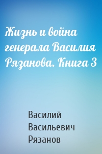 Жизнь и война генерала Василия Рязанова. Книга 3