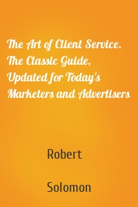 The Art of Client Service. The Classic Guide, Updated for Today's Marketers and Advertisers