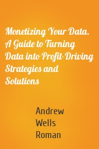 Monetizing Your Data. A Guide to Turning Data into Profit-Driving Strategies and Solutions
