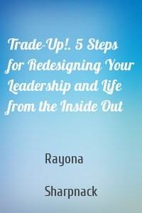 Trade-Up!. 5 Steps for Redesigning Your Leadership and Life from the Inside Out