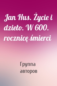 Jan Hus. Życie i dzieło. W 600. rocznicę śmierci