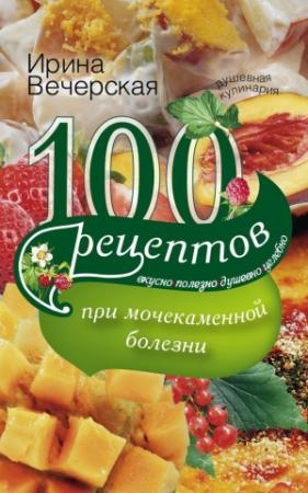 Обложка книги «100 рецептов при мочекаменной болезни. Вкусно, полезно, душевно, целебно» — Ирина Вечерская