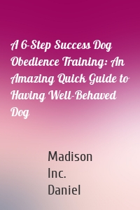 A 6-Step Success Dog Obedience Training: An Amazing Quick Guide to Having Well-Behaved Dog