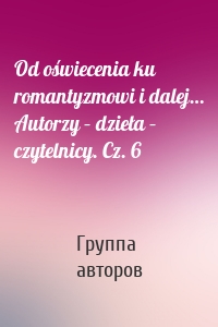 Od oświecenia ku romantyzmowi i dalej… Autorzy – dzieła – czytelnicy. Cz. 6