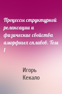 Процессы структурной релаксации и физические свойства аморфных сплавов. Том 1