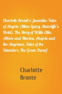 Charlotte Brontë's Juvenilia: Tales of Angria (Mina Laury, Stancliffe's Hotel), The Story of Willie Ellin, Albion and Marina, Angria and the Angrians, Tales of the Islanders, The Green Dwarf