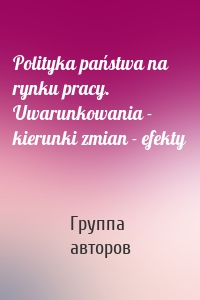 Polityka państwa na rynku pracy. Uwarunkowania - kierunki zmian - efekty