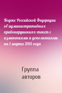 Кодекс Российской Федерации об административных правонарушениях: текст с изменениями и дополнениями на 1 марта 2015 года