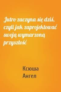 Jutro zaczyna się dziś, czyli jak zaprojektować swoją wymarzoną przyszłość