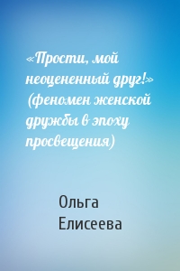 Ольга Елисеева - «Прости, мой неоцененный друг!» (феномен женской дружбы в эпоху просвещения)